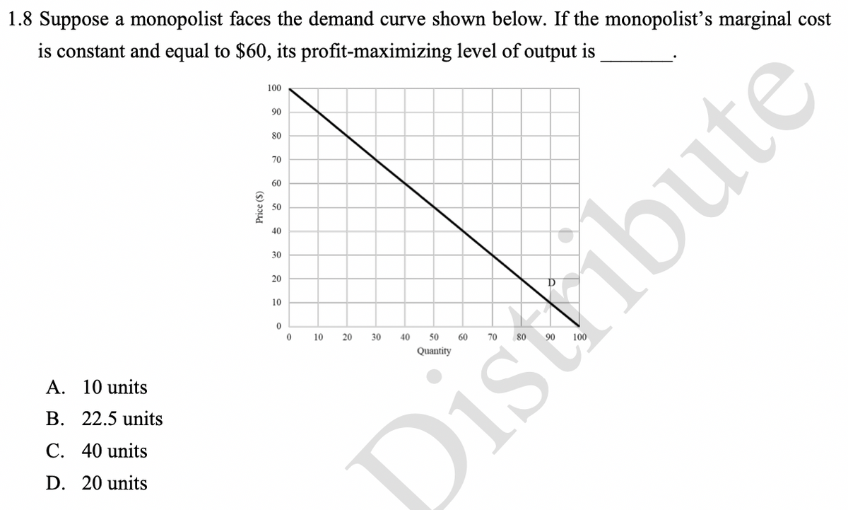 1.8 Suppose a monopolist faces the demand curve shown below. If the monopolist's marginal cost
is constant and equal to $60, its profit-maximizing level of output is
100
90
80
70
60
50
40
30
20
10
A. 10 units
B. 22.5 units
C. 40 units
D. 20 units
Price (S)
0
0
10
20
30
40
50
Distribute