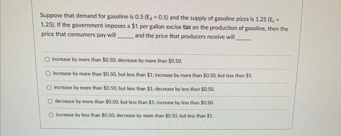 Suppose that demand for gasoline is 0.5 (Ed=0.5) and the supply of gasoline pizza is 1.25 (E, =
1.25). If the government imposes a $1 per gallon excise tax on the production of gasoline, then the
price that consumers pay will and the price that producers receive will
O increase by more than $0.50; decrease by more than $0.50.
O increase by more than $0.50, but less than $1; increase by more than $0.50, but less than $1.
increase by more than $0.50, but less than $1; decrease by less than $0.50.
decrease by more than $0.50, but less than $1; increase by less than $0.50.
increase by less than $0.50; decrease by more than $0.50, but less than $1.