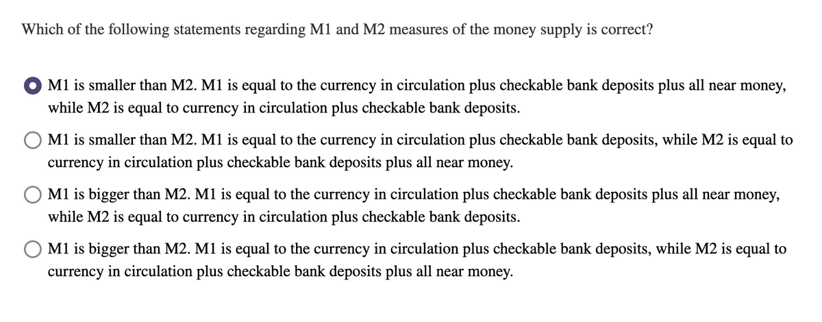 Which of the following statements regarding M1 and M2 measures of the money supply is correct?
M1 is smaller than M2. M1 is equal to the currency in circulation plus checkable bank deposits plus all near money,
while M2 is equal to currency in circulation plus checkable bank deposits.
O M1 is smaller than M2. M1 is equal to the currency in circulation plus checkable bank deposits, while M2 is equal to
currency in circulation plus checkable bank deposits plus all near money.
M1 is bigger than M2. M1 is equal to the currency in circulation plus checkable bank deposits plus all near money,
while M2 is equal to currency in circulation plus checkable bank deposits.
M1 is bigger than M2. M1 is equal to the currency in circulation plus checkable bank deposits, while M2 is equal to
currency in circulation plus checkable bank deposits plus all near money.