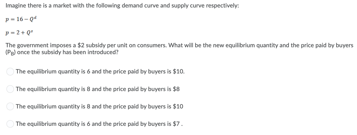 Imagine there is a market with the following demand curve and supply curve respectively:
p = 16 – Qd
p = 2+ Q$
The government imposes a $2 subsidy per unit on consumers. What will be the new equilibrium quantity and the price paid by buyers
(PB) once the subsidy has been introduced?
The equilibrium quantity is 6 and the price paid by buyers is $10.
The equilibrium quantity is 8 and the price paid by buyers is $8
The equilibrium quantity is 8 and the price paid by buyers is $10
O The equilibrium quantity is 6 and the price paid by buyers is $7.
