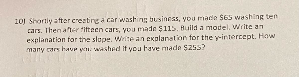 10) Shortly after creating a car washing business, you made $65 washing ten
cars. Then after fifteen cars, you made $115. Build a model. Write an
explanation for the slope. Write an explanation for the y-intercept. How
many cars have you washed if you have made $255?
