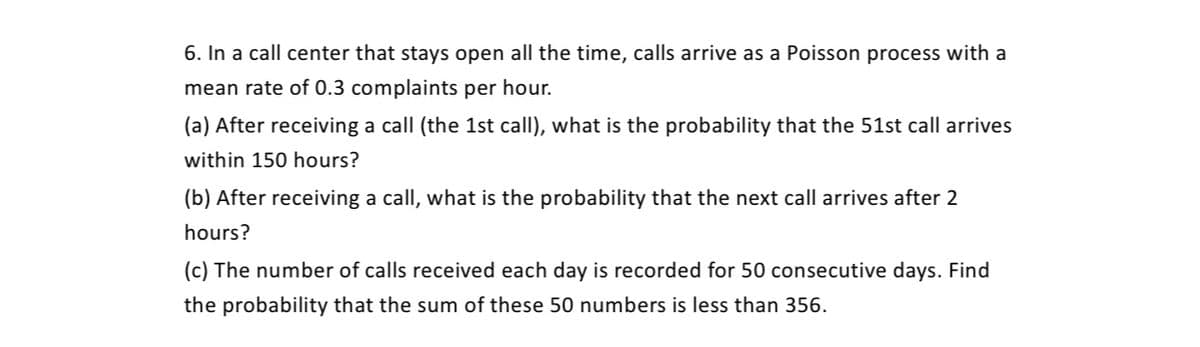 6. In a call center that stays open all the time, calls arrive as a Poisson process with a
mean rate of 0.3 complaints per hour.
(a) After receiving a call (the 1st call), what is the probability that the 51st call arrives
within 150 hours?
(b) After receiving a call, what is the probability that the next call arrives after 2
hours?
(c) The number of calls received each day is recorded for 50 consecutive days. Find
the probability that the sum of these 50 numbers is less than 356.
