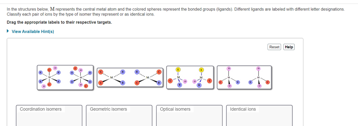 In the structures below, M represents the central metal atom and the colored spheres represent the bonded groups (ligands). Different ligands are labeled with different letter designations.
Classify each pair of ions by the type of isomer they represent or as identical ions.
Drag the appropriate labels to their respective targets.
• View Available Hint(s)
Reset
Help
D
Coordination isomers
Geometric isomers
Optical isomers
Identical ions
