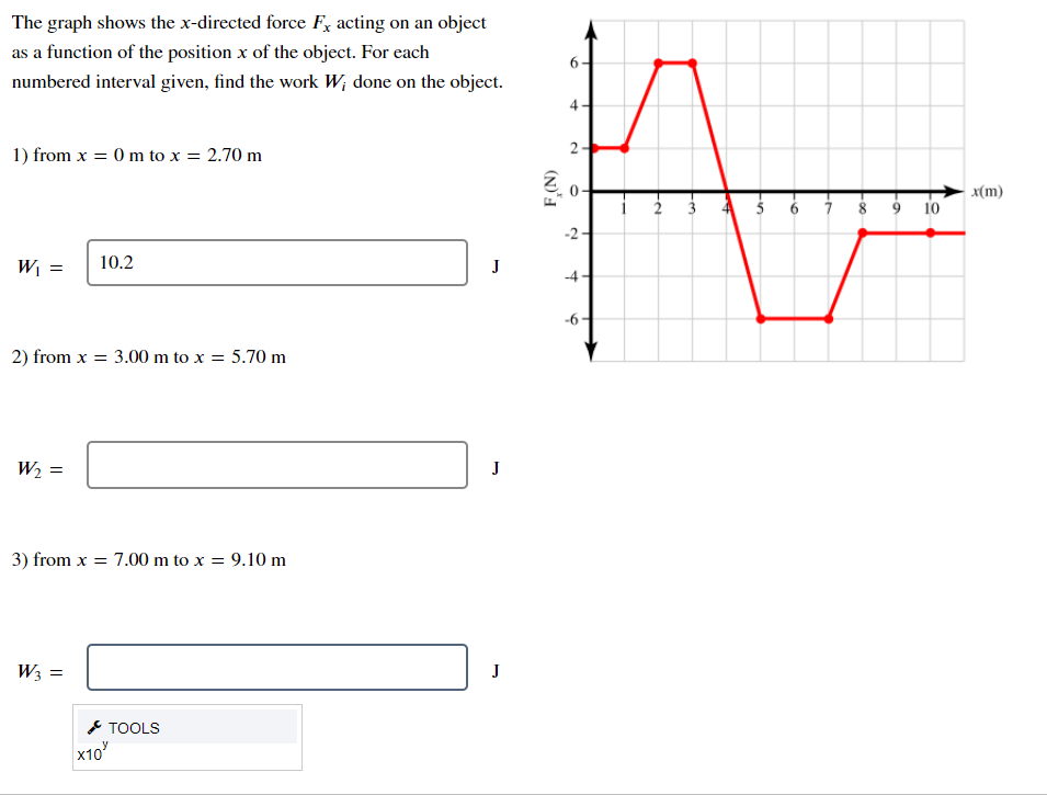 The graph shows the x-directed force F, acting on an object
as a function of the position x of the object. For each
6-
numbered interval given, find the work W; done on the object.
4
1) from x = 0 m to x = 2.70 m
x(m)
2
3 6 i 8 9 10
-2
W¡ =
10.2
-4
-6
2) from x = 3.00 m to x = 5.70 m
W2 =
J
3) from x = 7.00 m to x = 9.10 m
W3 =
J
* TOOLS
х10
2.
(N)'I
