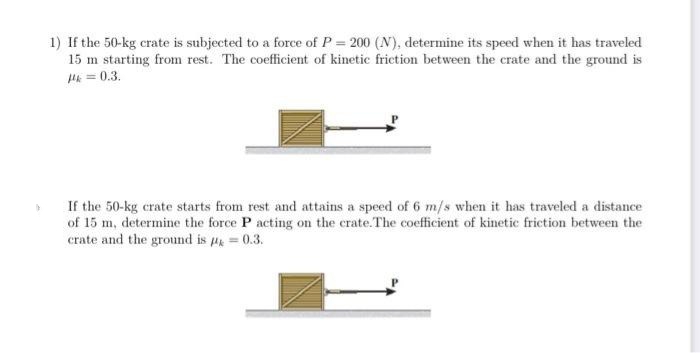 1) If the 50-kg crate is subjected to a force of P = 200 (N), determine its speed when it has traveled
15 m starting from rest. The coefficient of kinetic friction between the crate and the ground is
P = 0.3.
If the 50-kg crate starts from rest and attains a speed of 6 m/s when it has traveled a distance
of 15 m, determine the force P acting on the crate.The coefficient of kinetic friction between the
crate and the ground is = 0.3.