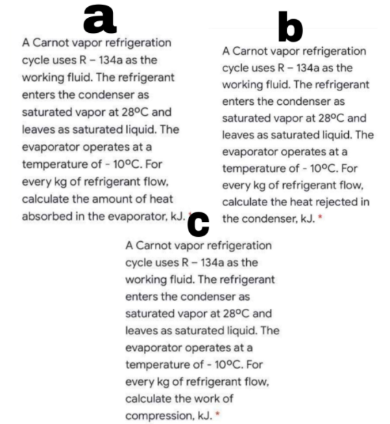 a
b
A Carnot vapor refrigeration
A Carnot vapor refrigeration
cycle uses R- 134a as the
cycle uses R - 134a as the
working fluid. The refrigerant
working fluid. The refrigerant
enters the condenser as
enters the condenser as
saturated vapor at 28°C and
saturated vapor at 28°C and
leaves as saturated liquid. The
leaves as saturated liquid. The
evaporator operates at a
evaporator operates at a
temperature of - 10°C. For
temperature of - 10°C. For
every kg of refrigerant flow,
calculate the amount of heat
every kg of refrigerant flow,
calculate the heat rejected in
absorbed in the evaporator, kJ.O the condenser, kJ. *
A Carnot vapor refrigeration
cycle uses R- 134a as the
working fluid. The refrigerant
enters the condenser as
saturated vapor at 28°C and
leaves as saturated liquid. The
evaporator operates at a
temperature of - 10°C. For
every kg of refrigerant flow,
calculate the work of
compression, kJ. *
