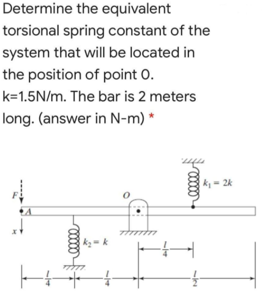 Determine the equivalent
torsional spring constant of the
system that will be located in
the position of point 0.
k=1.5N/m. The bar is 2 meters
long. (answer in N-m) *
k = 2k
F
A
k2= k
1/4
34
/14
