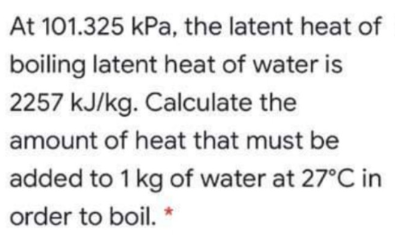At 101.325 kPa, the latent heat of
boiling latent heat of water is
2257 kJ/kg. Calculate the
amount of heat that must be
added to 1 kg of water at 27°C in
order to boil. *
