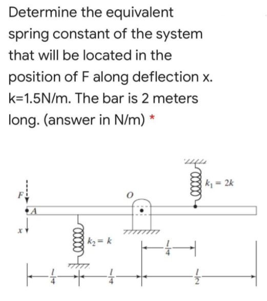 Determine the equivalent
spring constant of the system
that will be located in the
position of F along deflection x.
k=1.5N/m. The bar is 2 meters
long. (answer in N/m) *
k = 2k
F
k2 = k
12
/14
