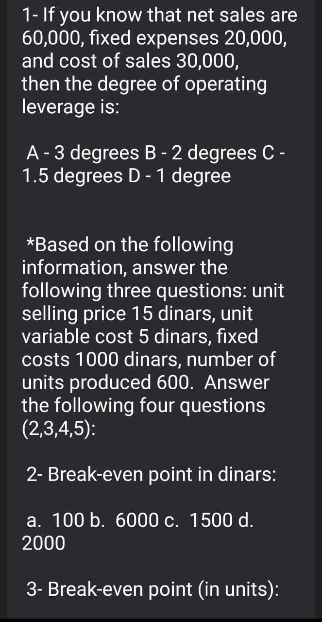 1- If you know that net sales are
60,000, fixed expenses 20,000,
and cost of sales 30,000,
then the degree of operating
leverage is:
A - 3 degrees B - 2 degrees C -
1.5 degrees D -1 degree
*Based on the following
information, answer the
following three questions: unit
selling price 15 dinars, unit
variable cost 5 dinars, fixed
costs 1000 dinars, number of
units produced 600. Answer
the following four questions
(2,3,4,5):
2- Break-even point in dinars:
a. 100 b. 6000 c. 1500 d.
2000
3- Break-even point (in units):
