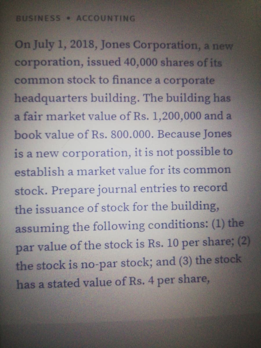 BUSINESS ACCOUNTING
On July 1, 2018, Jones Corporation, a new
corporation, issued 40,000 shares of its
common stock to finance a corporate
headquarters building. The building has
a fair market value of Rs. 1,200,000 and a
book value of Rs. 800.000. Because Jones
is a new corporation, it is not possible to
establish a market value for its common
stock. Prepare journal entries to record
the issuance of stock for the building,
assuming the following conditions: (1) the
par value of the stock is Rs. 10 per share; (2)
the stock is no-par stock; and (3) the stock
has a stated value of Rs. 4 per share,
