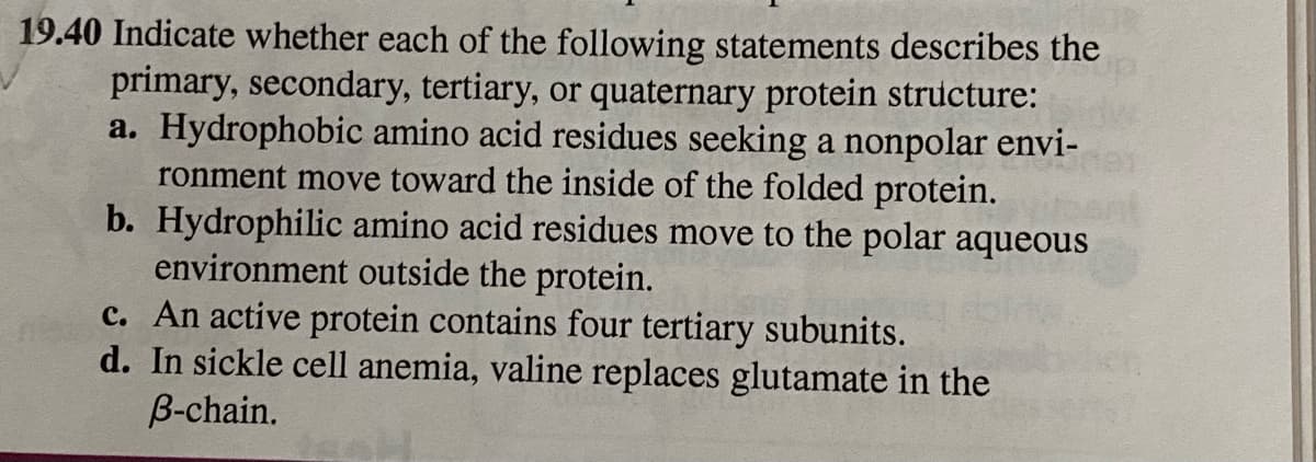 19.40 Indicate whether each of the following statements describes the
primary, secondary, tertiary, or quaternary protein structure:
a. Hydrophobic amino acid residues seeking a nonpolar envi-
ronment move toward the inside of the folded protein.
b. Hydrophilic amino acid residues move to the polar aqueous
environment outside the protein.
c. An active protein contains four tertiary subunits.
d. In sickle cell anemia, valine replaces glutamate in the
B-chain.
