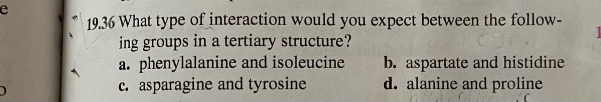 19.36 What type of interaction would you expect between the follow-
ing groups in a tertiary structure?
a. phenylalanine and isoleucine
c. asparagine and tyrosine
b. aspartate and histidine
d. alanine and proline
