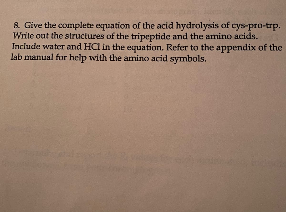8. Give the complete equation of the acid hydrolysis of cys-pro-trp.
Write out the structures of the tripeptide and the amino acids.
Include water and HCl in the equation. Refer to the appendix of the
lab manual for help with the amino acid symbols.
