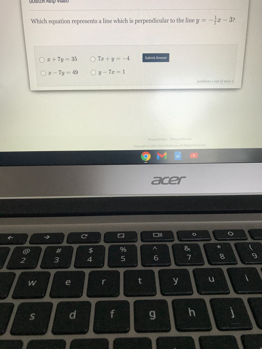 oanIa dhay vmpm
Which equation represents a line which is perpendicular to the line y = -
-3?
O +7y 35
O 7x +y=-4
Submit Answer
O- 7y = 49
O y – 7x = 1
problem 1 out of max 1
Privacy Policy Terms of Service
Copyright © 2021 DeltaMath.com. All Rights Reserved.
acer
&
#
8.
3
4
W
e
r
y
g
