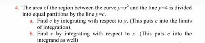 4. The area of the region between the curve y=x and the line y-4 is divided
into equal partitions by the line y=c.
a. Find c by integrating with respect to y. (This puts c into the limits
of integration).
b. Find c by integrating with respect to x. (This puts c into the
integrand as well)
