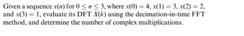 Given a sequence x(n) for 0 < n < 3, where x(0) = 4, x(1) = 3, x(2) = 2,
and x(3) = 1, evaluate its DFT X(k) using the decimation-in-time FFT
method, and determine the number of complex multiplications.
