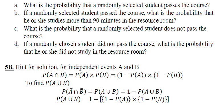 a. What is the probability that a randomly selected student passes the course?
b. If a randomly selected student passed the course, what is the probability that
he or she studies more than 90 minutes in the resource room?
c. What is the probability that a randomly selected student does not pass the
course?
d. If a randomly chosen student did not pass the course, what is the probability
that he or she did not study in the resource room?
5B. Hint for solution, for independent events A and B
P(AnB) - P() x P(B) - (1-P(Α)) x (1-P(Β)
To find P(A U B)
P(ĀNB) = P(A U B) = 1– P(A U B)
Р(AU B) %3D 1- [(1— Р(4)} x (1 — Р(В)}]
