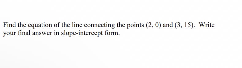 Find the equation of the line connecting the points (2, 0) and (3, 15). Write
your final answer in slope-intercept form.
