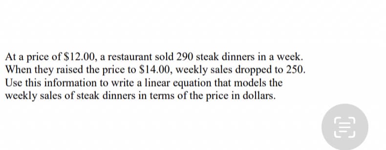 At a price of $12.00, a restaurant sold 290 steak dinners in a week.
When they raised the price to $14.00, weekly sales dropped to 250.
Use this information to write a linear equation that models the
weekly sales of steak dinners in terms of the price in dollars.
