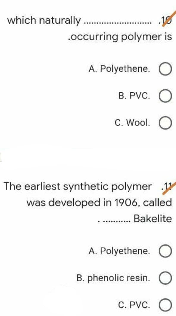 which naturally....
.10
***************
.occurring polymer is
A. Polyethene.
B. PVC.
C. Wool. O
The earliest synthetic polymer 11
was developed in 1906, called
Bakelite
******...
A. Polyethene. O
B. phenolic resin.
C. PVC.