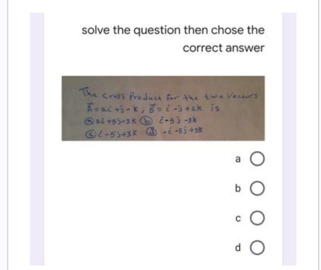 solve the question then chose the
correct answer
The Cross Product for the two Vectors
Azi+5-k, B=2-3+2k is
ai +53-3 k¿-53-3k
Ⓒ2-53+3K -¿-65 +sk
b
C
d O