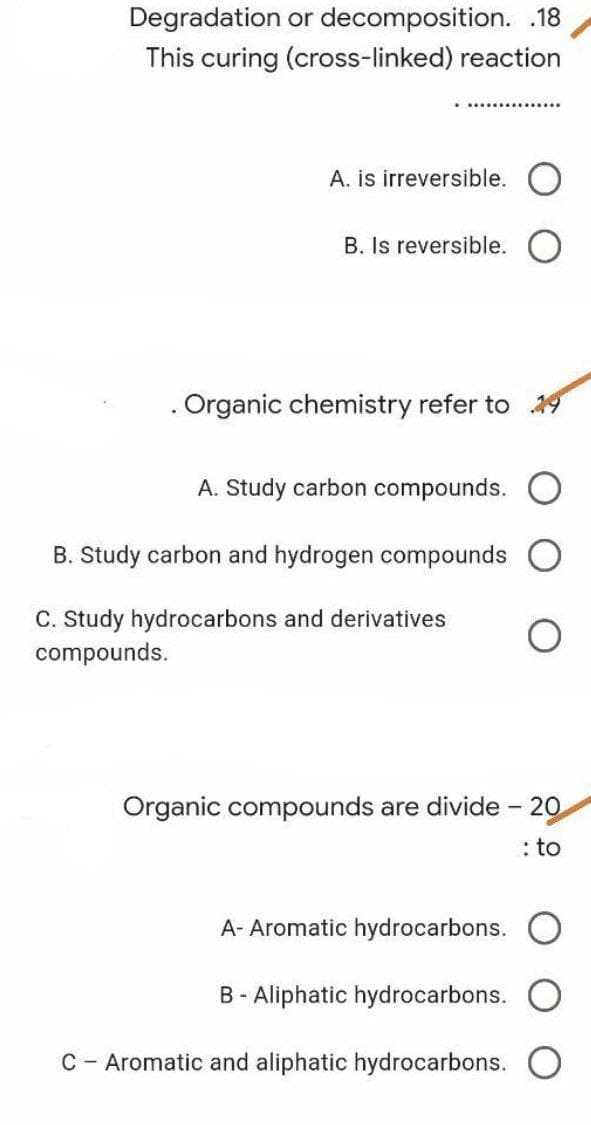 Degradation
or decomposition. .18
This curing (cross-linked) reaction
**************
A. is irreversible.
B. Is reversible.
. Organic chemistry refer to 19
A. Study carbon compounds.
B. Study carbon and hydrogen compounds
C. Study hydrocarbons and derivatives
compounds.
Organic compounds are divide - 20
: to
A- Aromatic hydrocarbons.
B- Aliphatic hydrocarbons.
C Aromatic and aliphatic hydrocarbons.