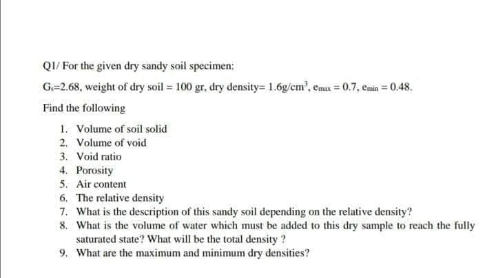 QI/ For the given dry sandy soil specimen:
G=2.68, weight of dry soil = 100 gr, dry density= 1.6g/cm', emax = 0.7, emin = 0.48.
Find the following
1. Volume of soil solid
2. Volume of void
3. Void ratio
4. Porosity
5. Air content
6. The relative density
7. What is the description of this sandy soil depending on the relative density?
8. What is the volume of water which must be added to this dry sample to reach the fully
saturated state? What will be the total density ?
9. What are the maximum and minimum dry densities?
