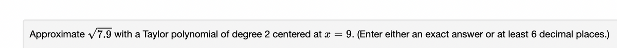 Approximate v7.9 with a Taylor polynomial of degree 2 centered at x =
9. (Enter either an exact answer or at least 6 decimal places.)

