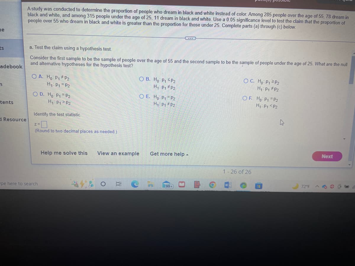 ne
ES
adebook
n
tents
d Resource
A study was conducted to determine the proportion of people who dream in black and white instead of color. Among 285 people over the age of 55, 78 dream in
black and white, and among 315 people under the age of 25, 11 dream in black and white. Use a 0.05 significance level to test the claim that the proportion of
people over 55 who dream in black and white is greater than the proportion for those under 25. Complete parts (a) through (c) below.
a. Test the claim using a hypothesis test.
Consider the first sample to be the sample of people over the age of 55 and the second sample to be the sample of people under the age of 25. What are the null
and alternative hypotheses for the hypothesis test?
OA. Ho: P₁ P2
H₁: P₁
P2
OD. Ho: P1 P2
H₁: P₁ P2
Identify the test statistic.
2=0
(Round to two decimal places as needed.)
pe here to search
OB. Ho: P1 P2
H₁: P₁ P2
21
O E. Ho: P1 P2
H₁: P₁ P2
Help me solve this View an example
(...)
Get more help.
99+
0
OC. Ho: P₁ P2
H₁: P₁ P₂
OF. Ho: P1
H₁: P₁
1-26 of 26
P2
P2
4
72°F
Next