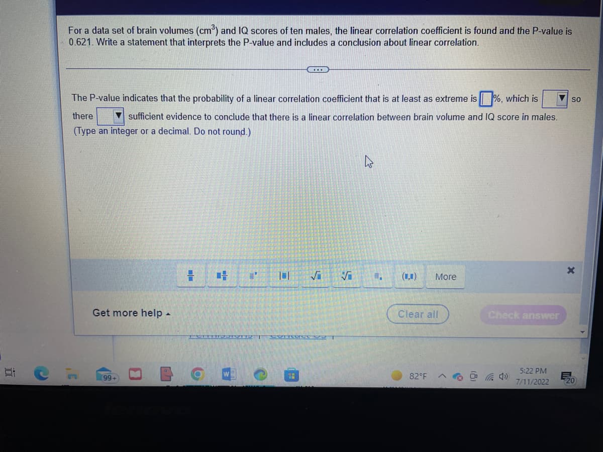 10
For a data set of brain volumes (cm³) and IQ scores of ten males, the linear correlation coefficient is found and the P-value is
0.621. Write a statement that interprets the P-value and includes a conclusion about linear correlation.
The P-value indicates that the probability of a linear correlation coefficient that is at least as extreme is%, which is
there
sufficient evidence to conclude that there is a linear correlation between brain volume and IQ score in males.
(Type an integer or a decimal. Do not round.)
C
3'
Get more help.
99+
LA
O
4 1
101 √i Vi
S
COTTC 92
(₁) More
Clear all
82°F
Check answer
40
5:22 PM
7/11/2022
SO
X
20