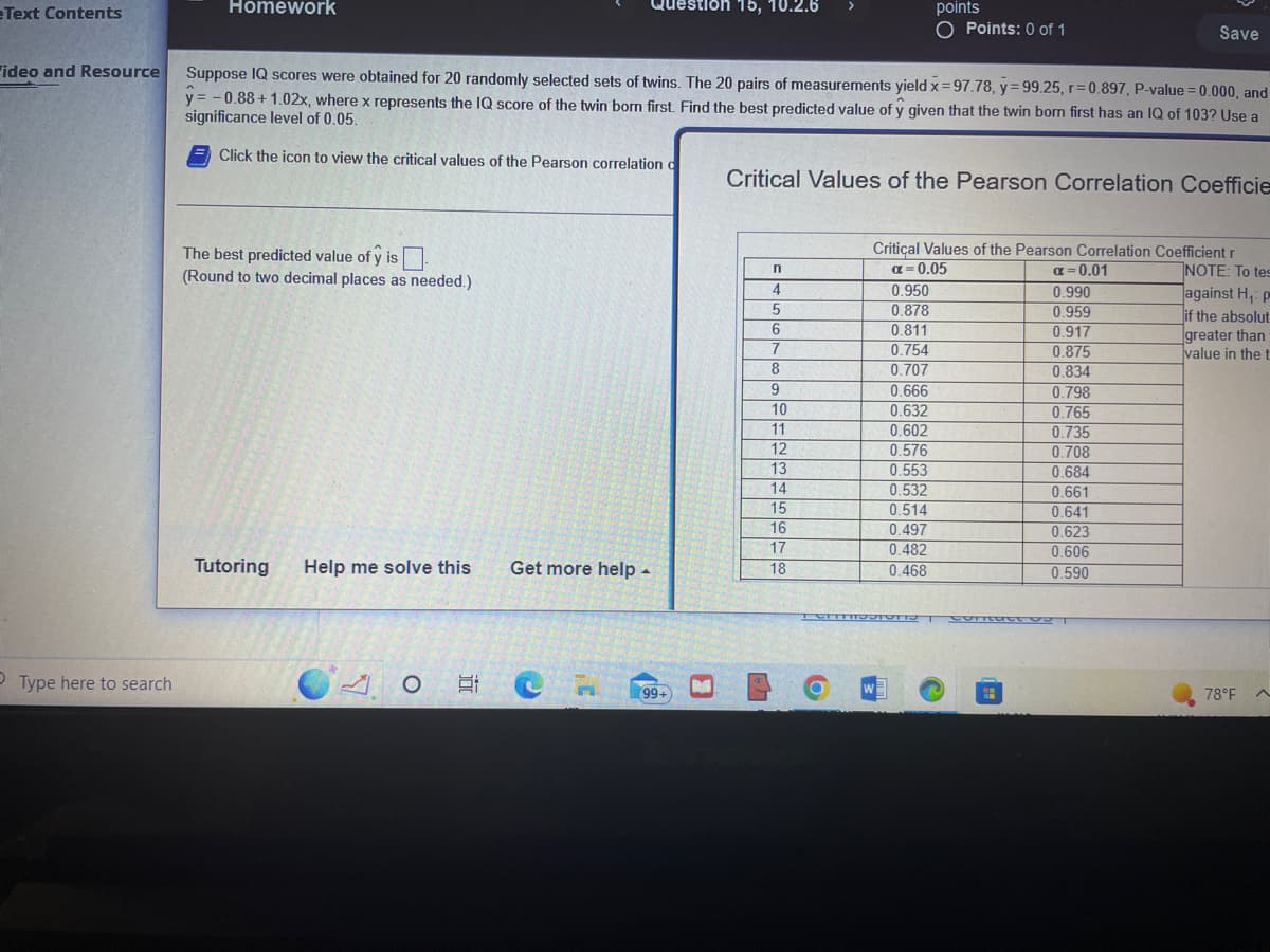 Text Contents
ideo and Resource
Type here to search
Homework
The best predicted value of y is.
(Round to two decimal places as needed.)
Tutoring Help me solve this
Suppose IQ scores were obtained for 20 randomly selected sets of twins. The 20 pairs of measurements yield x=97.78, y=99.25, r=0.897, P-value=0.000, and
y = -0.88 +1.02x, where x represents the IQ score of the twin born first. Find the best predicted value of y given that the twin born first has an IQ of 103? Use a
significance level of 0.05.
Click the icon to view the critical values of the Pearson correlation d
10
Get more help.
tion 15, 10.2.6
99+
B
LA
Critical Values of the Pearson Correlation Coefficie
n
4
5
6
7
8
9
10
11
12
13
14
15
16
17
18
O
points
O Points: 0 of 1
Critical Values of the Pearson Correlation Coefficient r
W
α=0.05
0.950
0.878
0.811
0.754
0.707
0.666
0.632
0.602
0.576
0.553
0.532
0.514
0.497
0.482
0.468
α=0.01
0.990
0.959
0.917
0.875
0.834
Save
0.798
0.765
TOITMISSIONST COrt T
0.735
0.708
0.684
0.661
0.641
0.623
0.606
0.590
NOTE: To tes
against H₁: p
if the absolut
greater than
value in the f
78°F