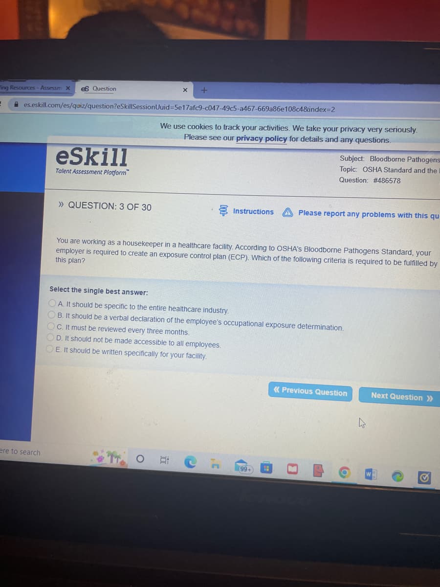 +
ing Resources - Assessm X es Question
1 ✰es.eskill.com/es/quiz/question?eSkillSessionUuid=5e17afc9-c047-49c5-a467-669a86e108c4&index=2
We use cookies to track your activities. We take your privacy very seriously.
Please see our privacy policy for details and any questions.
eSkill
Subject: Bloodborne Pathogens
Topic: OSHA Standard and the
Question: #486578
Talent Assessment Platform
>> QUESTION: 3 OF 30
Instructions A Please report any problems with this qu
You are working as a housekeeper in a healthcare facility. According to OSHA's Bloodborne Pathogens Standard, your
employer is required to create an exposure control plan (ECP). Which of the following criteria is required to be fulfilled by
this plan?
Select the single best answer:
OA. It should be specific to the entire healthcare industry.
OB. It should be a verbal declaration of the employee's occupational exposure determination.
OC. It must be reviewed every three months.
OD. It should not be made accessible to all employees.
OE. It should be written specifically for your facility.
« Previous Question
Next Question >>
ere to search
100
C
C
99+