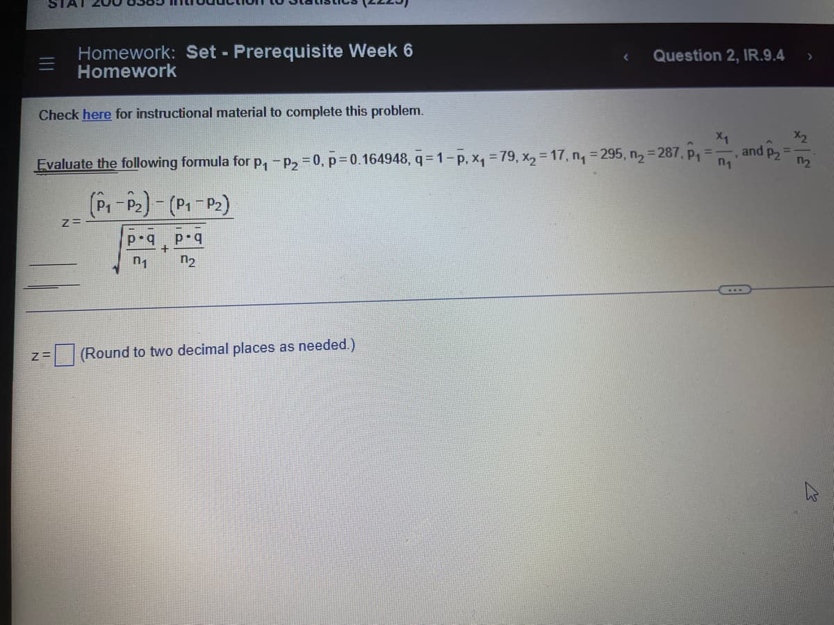 Homework: Set - Prerequisite Week 6
Homework
Check here for instructional material to complete this problem.
Z=
X₁
n₁
Evaluate the following formula for p₁ - p₂=0, p=0.164948, q=1-p, x₁ = 79, x₂ = 17, n₁ = 295, n₂ = 287, p₁ =
(P₁-P₂)-(P₁-P₂)
Z=
p.q
n₁
+
p.q
n₂
Question 2, IR.9.4
(Round to two decimal places as needed.)
>
and P2 12