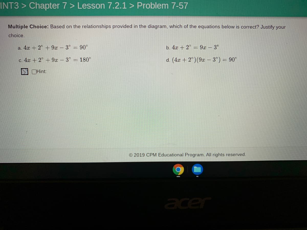INT3 > Chapter 7 > Lesson 7.2.1 > Problem 7-57
Multiple Choice: Based on the relationships provided in the diagram, which of the equations below is correct? Justify your
choice.
a. 4x + 2° + 9x-3° 90°
b. 4a +2° 9x 3°
c. 4a + 2° +9x -3° 180°
d. (4x + 2°)(9x – 3°) = 90°
OHint:
© 2019 CPM Educational Program. All rights reserved.
acer
