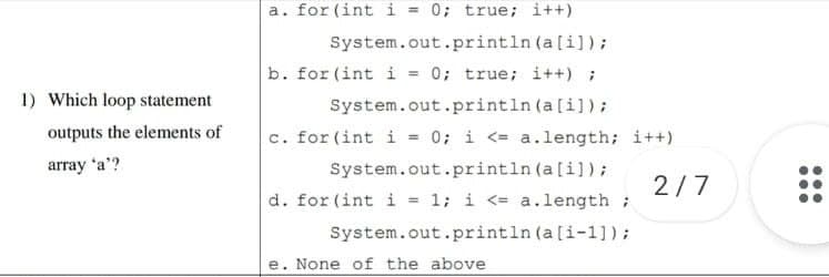 a. for (int i = 0; true; i++)
System.out.println (a[i]);
b. for (int i = 0; true; i++) ;
System.out.println (a[i]);
c. for (int i = 0; i <= a.length; i++)
System.out.println (a[i]);
d. for (int i = 1; i <= a.length ;
System.out.println (a[i-1]);
1) Which loop statement
outputs the elements of
array 'a'?
2/7
e. None of the above
...
...

