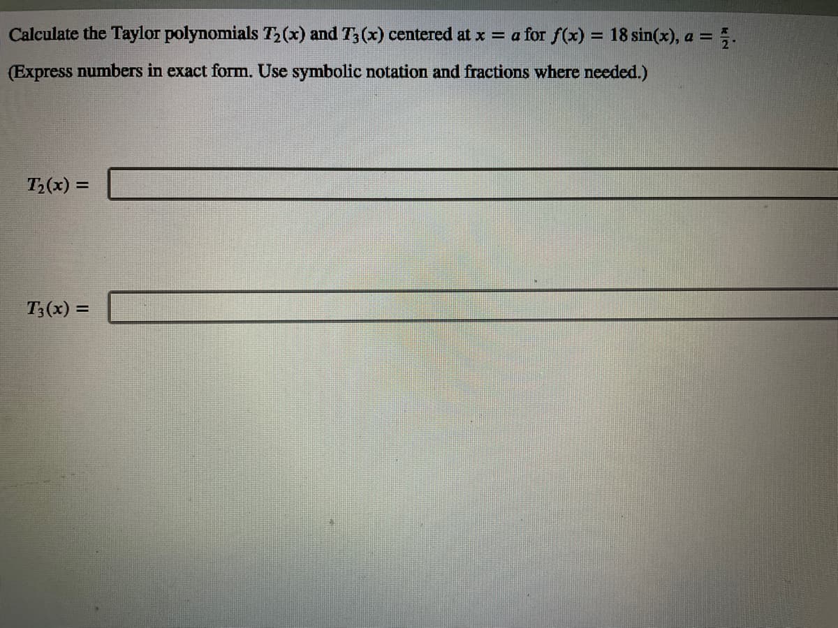 Calculate the Taylor polynomials T2(x) and T3 (x) centered at x = a for f(x) = 18 sin(x), a =
%3D
(Express numbers in exact form. Use symbolic notation and fractions where needed.)
T2(x) =
T3(x) =
