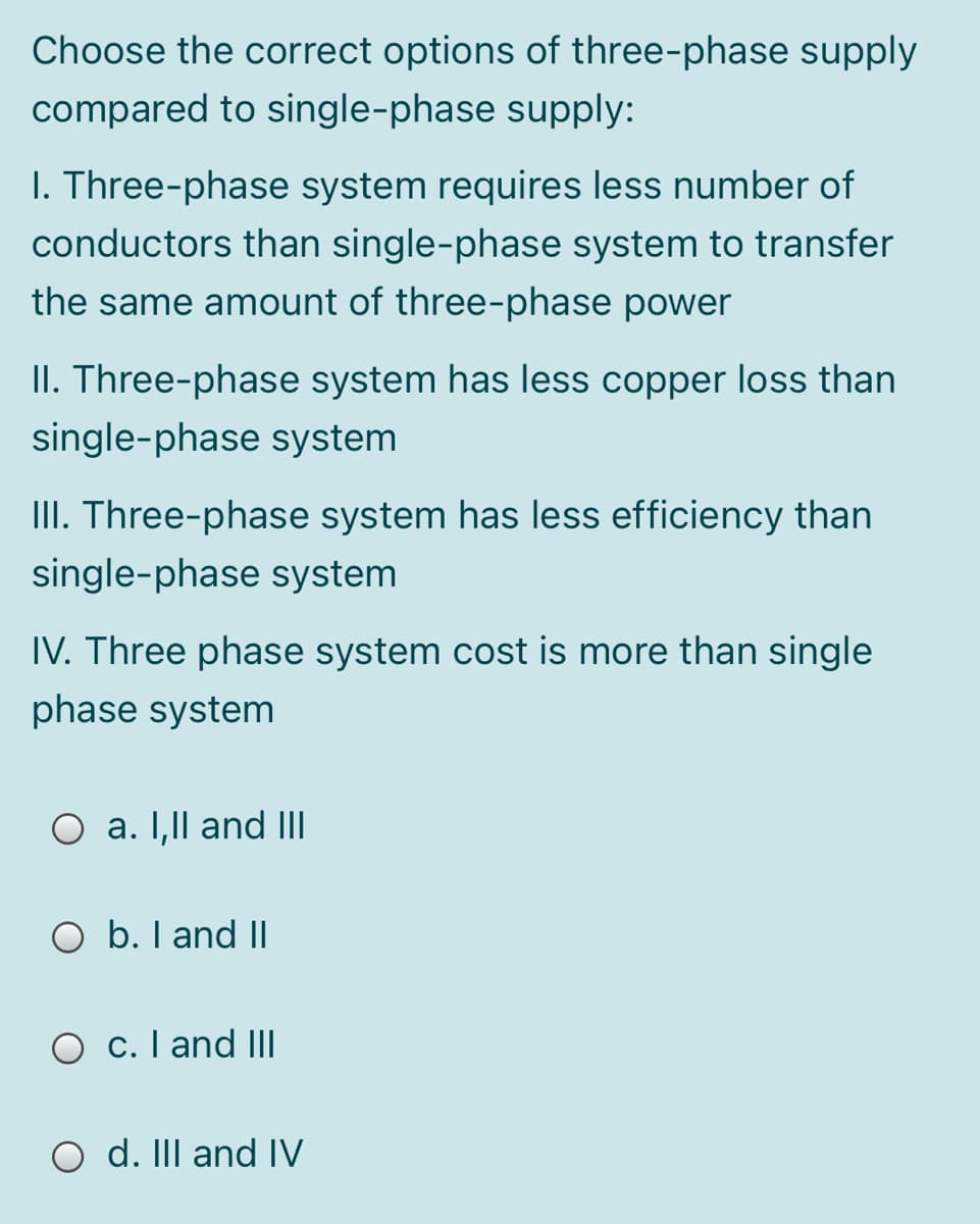 Choose the correct options of three-phase supply
compared to single-phase supply:
I. Three-phase system requires less number of
conductors than single-phase system to transfer
the same amount of three-phase power
II. Three-phase system has less copper loss than
single-phase system
III. Three-phase system has less efficiency than
single-phase system
IV. Three phase system cost is more than single
phase system
O a. I,Il and II
O b. I and II
O c. I and IIl
O d. II and IV
