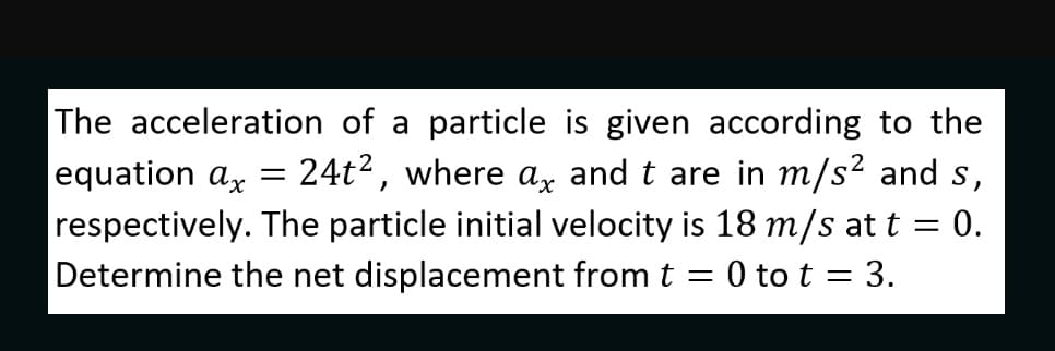 The acceleration of a particle is given according to the
equation ax
respectively. The particle initial velocity is 18 m/s at t = 0.
Determine the net displacement from t = 0 to t = 3.
24t2, where a, and t are in m/s² and s,

