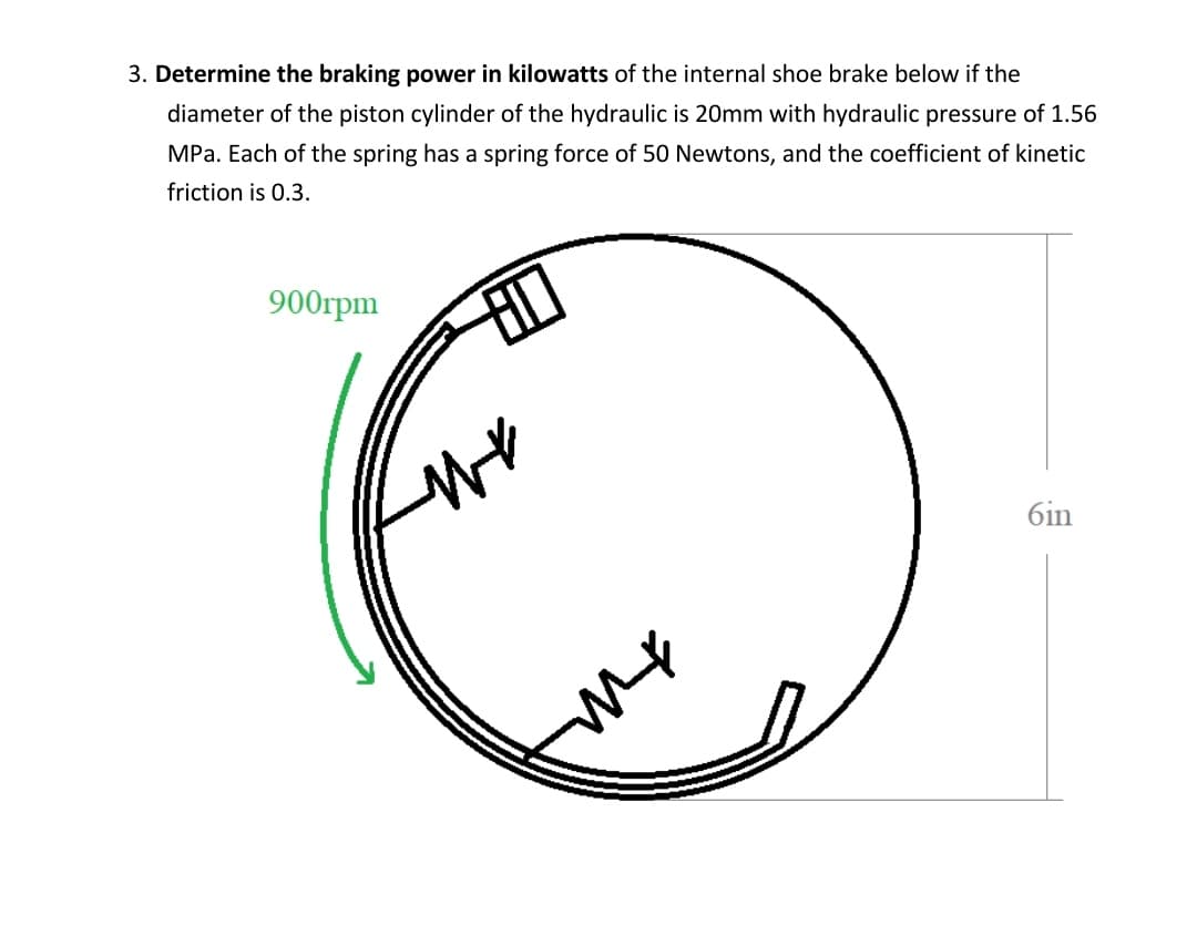 3. Determine the braking power in kilowatts of the internal shoe brake below if the
diameter of the piston cylinder of the hydraulic is 20mm with hydraulic pressure of 1.56
MPa. Each of the spring has a spring force of 50 Newtons, and the coefficient of kinetic
friction is 0.3.
900грm
6in
