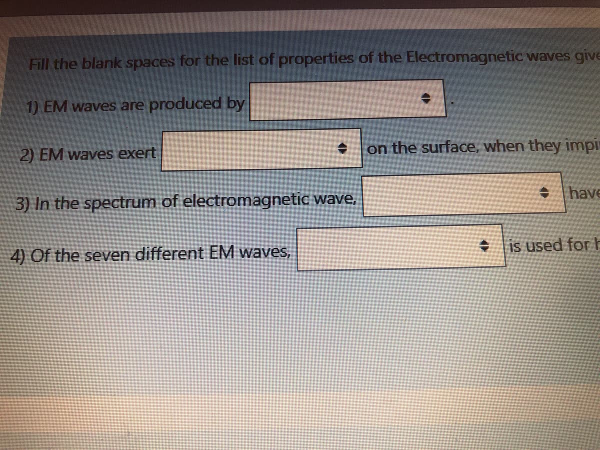 Fill the blank spaces for the list of properties of the Electromagnetic waves give
1) EM waves are produced by
on the surface, when they impin
2) EM waves exert
have
3) In the spectrum of electromagnetic wave,
• is used for H
4) Of the seven different EM waves,
