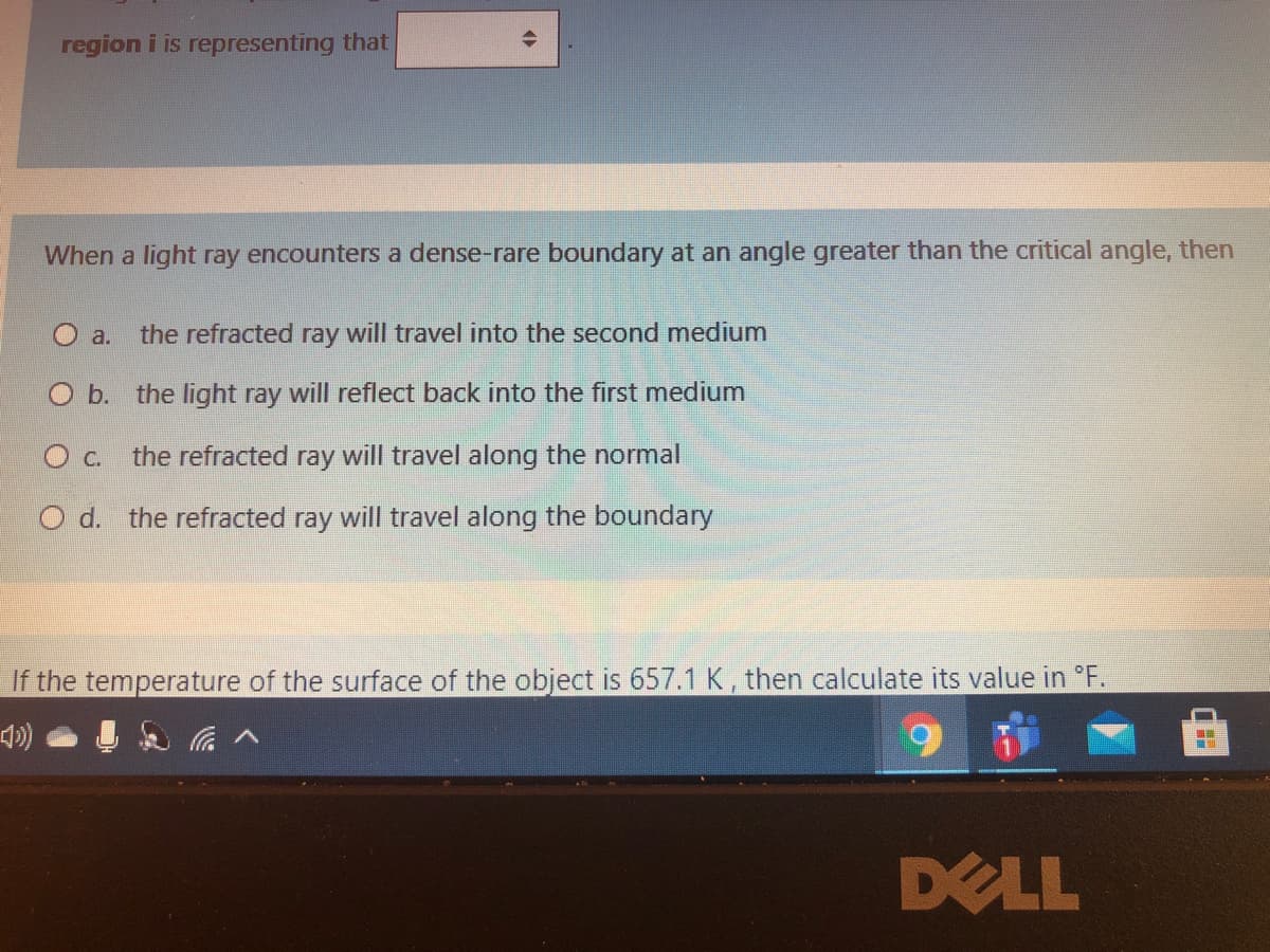 region i is representing that
When a light ray encounters a dense-rare boundary at an angle greater than the critical angle, then
O a.
the refracted ray will travel into the second medium
O b. the light ray will reflect back into the first medium
O c. the refracted ray will travel along the normal
O d. the refracted ray will travel along the boundary
If the temperature of the surface of the object is 657.1 K, then calculate its value in °F.
DELL
