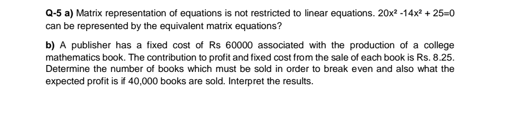 Q-5 a) Matrix representation of equations is not restricted to linear equations. 20x² -14x² + 25=0
can be represented by the equivalent matrix equations?
b) A publisher has a fixed cost of Rs 60000 associated with the production of a college
mathematics book. The contribution to profit and fixed cost from the sale of each book is Rs. 8.25.
Determine the number of books which must be sold in order to break even and also what the
expected profit is if 40,000 books are sold. Interpret the results.
