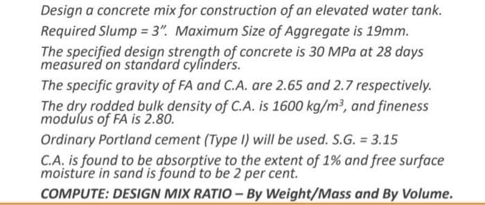 Design a concrete mix for construction of an elevated water tank.
Required Slump = 3". Maximum Size of Aggregate is 19mm.
The specified design strength of concrete is 30 MPa at 28 days
measured on standard cylinders.
The specific gravity of FA and C.A. are 2.65 and 2.7 respectively.
The dry rodded bulk density of C.A. is 1600 kg/m³, and fineness
modulus of FA is 2.80.
Ordinary Portland cement (Type I) will be used. S.G. 3.15
C.A. is found to be absorptive to the extent of 1% and free surface
moisture in sand is found to be 2 per cent.
COMPUTE: DESIGN MIX RATIO- By Weight/Mass and By Volume.
