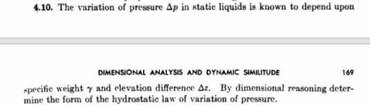 4.10. The variation of pressure Ap in static liquids is known to depend upon
DIMENSIONAL ANALYSIS AND DYNAMIC SIMILITUDE
169
specific weight y and elevation difference Az. By dimensional reasoning deter-
mine the form of the hydrostatic law of variation of pressure.
