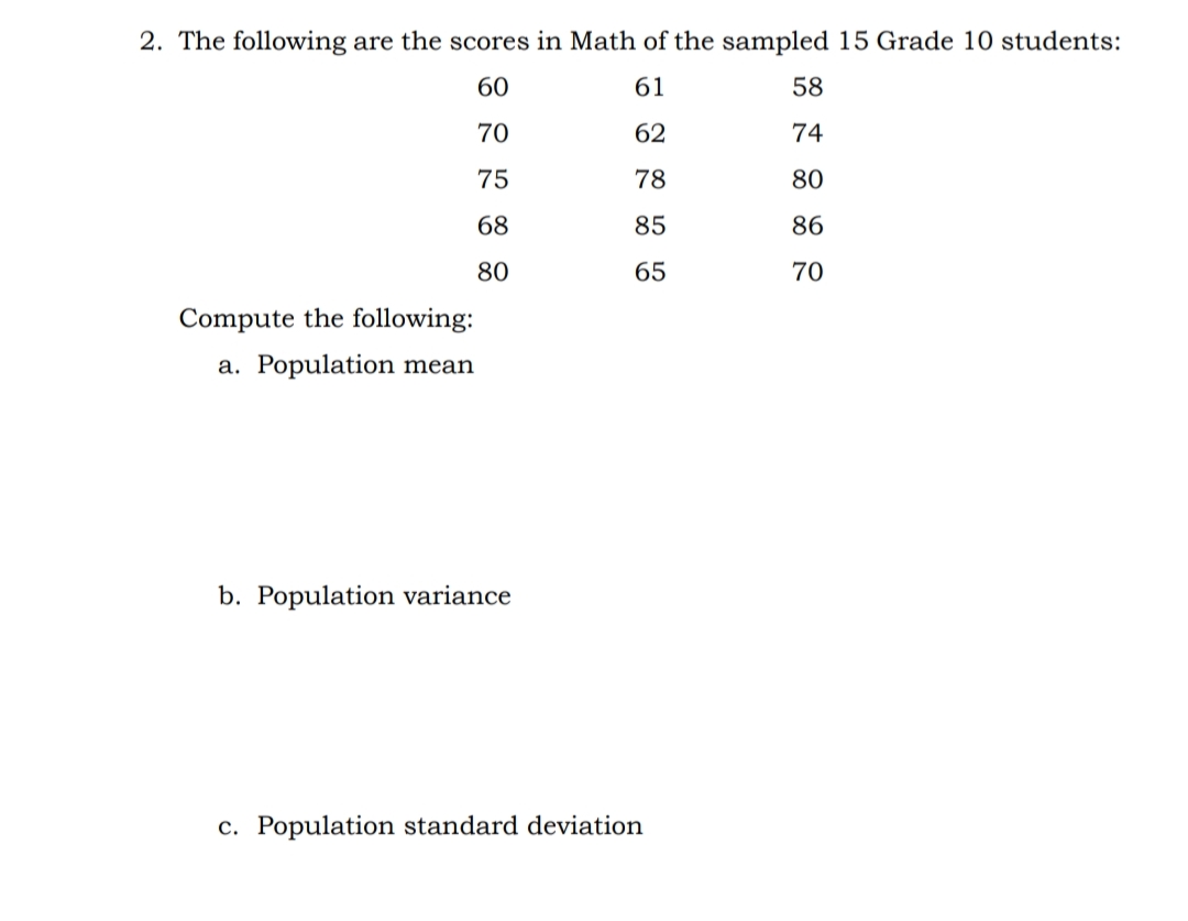 2. The following are the scores in Math of the sampled 15 Grade 10 students:
60
61
58
70
62
74
75
78
80
68
85
86
80
65
70
Compute the following:
a. Population mean
b. Population variance
c. Population standard deviation
