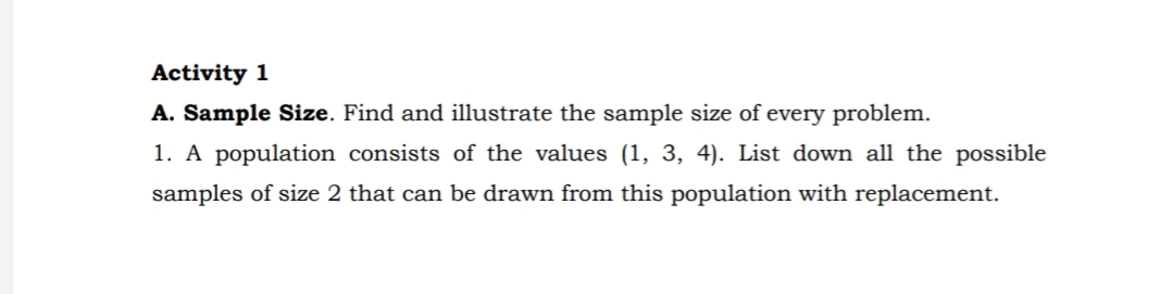 Activity 1
A. Sample Size. Find and illustrate the sample size of every problem.
1. A population consists of the values (1, 3, 4). List down all the possible
samples of size 2 that can be drawn from this population with replacement.
