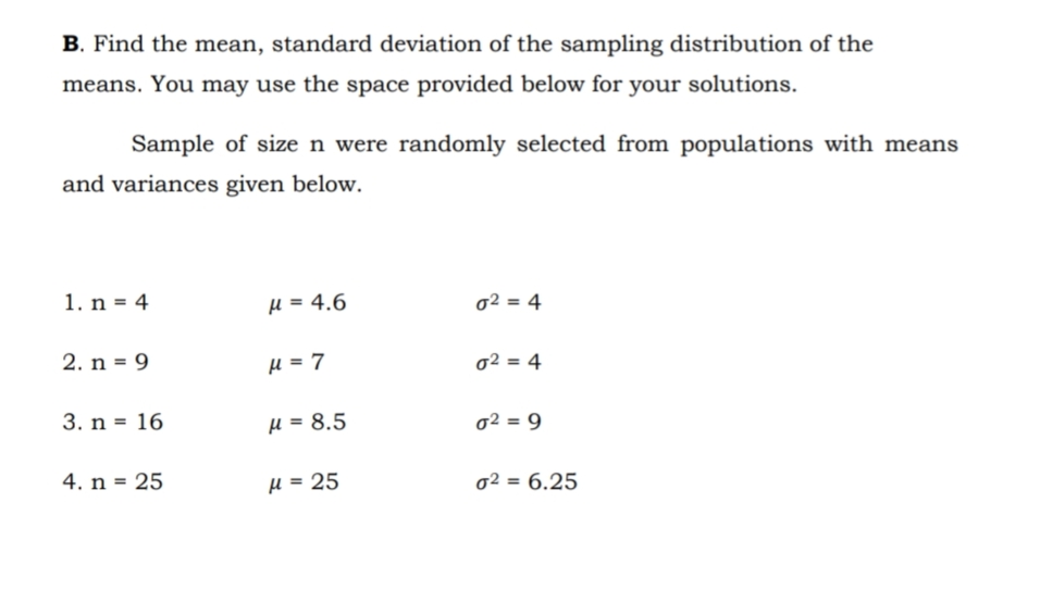 B. Find the mean, standard deviation of the sampling distribution of the
means. You may use the space provided below for your solutions.
Sample of size n were randomly selected from populations with means
and variances given below.
1. n = 4
H = 4.6
02 = 4
2. n = 9
H = 7
o2 = 4
3. n = 16
H = 8.5
02 = 9
4. n = 25
µ = 25
02 = 6.25
