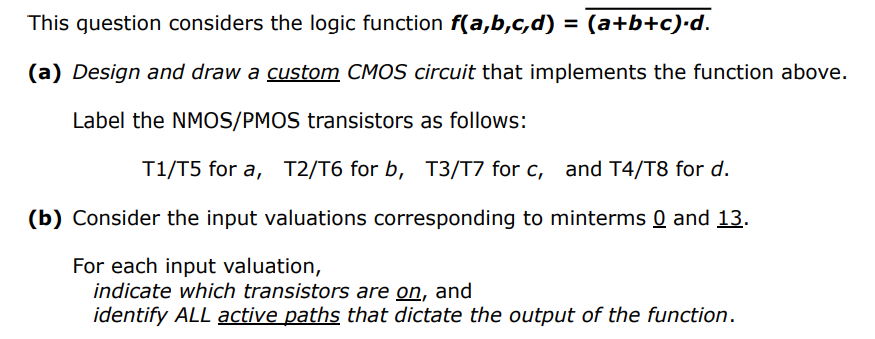 This guestion considers the logic function f(a,b,c,d) = (a+b+c)•d.
%3D
(a) Design and draw a custom CMOS circuit that implements the function above.
Label the NMOS/PMOS transistors as follows:
T1/T5 for a, T2/T6 for b, T3/T7 for c, and T4/T8 for d.
(b) Consider the input valuations corresponding to minterms 0 and 13.
For each input valuation,
indicate which transistors are on, and
identify ALL active paths that dictate the output of the function.

