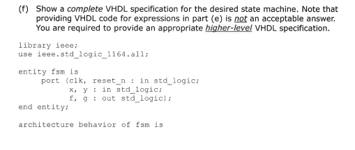 (f) Show a complete VHDL specification for the desired state machine. Note that
providing VHDL code for expressions in part (e) is not an acceptable answer.
You are required to provide an appropriate higher-level VHDL specification.
library ieee;
use ieee.std_logic_1164.all;
entity fsm is
port (clk, reset_n : in std_logic;
x, y : in std_logic;
f, g : out std_logic);
end entity:
architecture behavior of fsm is
